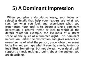 5) A Dominant Impression
When you plan a descriptive essay, your focus on
selecting details that help your readers see what you
see, feel what you feel, and experience what you
experience. Your goal is to create a single dominant
impression, a central theme or idea to which all the
details relate-for example, the liveliness of a street
scene or the quiet of a summer night. This dominant
impression unifies the description and gives readers an
overall sense of what the person, place, object, or scene
looks like(and perhaps what it sounds, smells, tastes, or
feels like). Sometimes_but not always_ your details will
support a thesis making a point about the subject you
are describing.
 