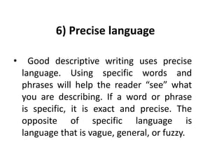 6) Precise language
• Good descriptive writing uses precise
language. Using specific words and
phrases will help the reader “see” what
you are describing. If a word or phrase
is specific, it is exact and precise. The
opposite of specific language is
language that is vague, general, or fuzzy.
 