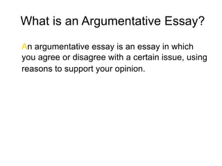 What is an Argumentative Essay?
An argumentative essay is an essay in which
you agree or disagree with a certain issue, using
reasons to support your opinion.
 