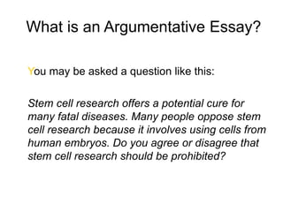 What is an Argumentative Essay?
You may be asked a question like this:
Stem cell research offers a potential cure for
many fatal diseases. Many people oppose stem
cell research because it involves using cells from
human embryos. Do you agree or disagree that
stem cell research should be prohibited?
 