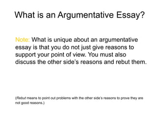 What is an Argumentative Essay?
Note: What is unique about an argumentative
essay is that you do not just give reasons to
support your point of view. You must also
discuss the other side’s reasons and rebut them.
(Rebut means to point out problems with the other side’s reasons to prove they are
not good reasons.)
 