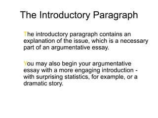 The Introductory Paragraph
The introductory paragraph contains an
explanation of the issue, which is a necessary
part of an argumentative essay.
You may also begin your argumentative
essay with a more engaging introduction -
with surprising statistics, for example, or a
dramatic story.
 