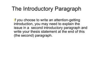 The Introductory Paragraph
If you choose to write an attention-getting
introduction, you may need to explain the
issue in a second introductory paragraph and
write your thesis statement at the end of this
(the second) paragraph.
 