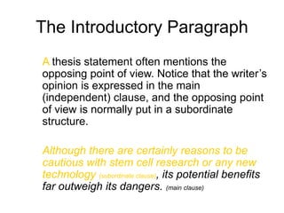 The Introductory Paragraph
A thesis statement often mentions the
opposing point of view. Notice that the writer’s
opinion is expressed in the main
(independent) clause, and the opposing point
of view is normally put in a subordinate
structure.
Although there are certainly reasons to be
cautious with stem cell research or any new
technology (subordinate clause), its potential benefits
far outweigh its dangers. (main clause)
 