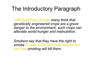 The Introductory Paragraph
Although/Even though many think that
genetically engineered crops are a grave
danger to the environment, such crops can
alleviate world hunger and malnutrition.
Smokers say that they have the right to
smoke in spite of the fact that/ despite the
fact that smoking will kill them.
 