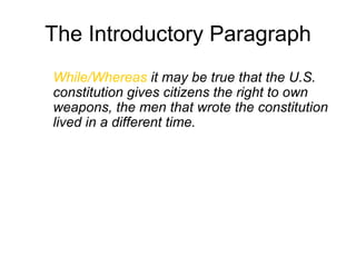 The Introductory Paragraph
While/Whereas it may be true that the U.S.
constitution gives citizens the right to own
weapons, the men that wrote the constitution
lived in a different time.
 
