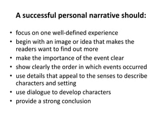 A successful personal narrative should:
• focus on one well-defined experience
• begin with an image or idea that makes the
readers want to find out more
• make the importance of the event clear
• show clearly the order in which events occurred
• use details that appeal to the senses to describe
characters and setting
• use dialogue to develop characters
• provide a strong conclusion
 