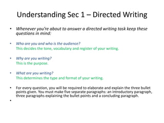 Understanding Sec 1 – Directed Writing
• Whenever you’re about to answer a directed writing task keep these
questions in mind:
• Who are you and who is the audience?
This decides the tone, vocabulary and register of your writing.
• Why are you writing?
This is the purpose.
• What are you writing?
This determines the type and format of your writing.
• For every question, you will be required to elaborate and explain the three bullet
points given. You must make five separate paragraphs: an introductory paragraph,
three paragraphs explaining the bullet points and a concluding paragraph.
•
 