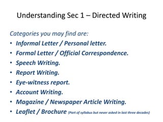 Understanding Sec 1 – Directed Writing
Categories you may find are:
• Informal Letter / Personal letter.
• Formal Letter / Official Correspondence.
• Speech Writing.
• Report Writing.
• Eye-witness report.
• Account Writing.
• Magazine / Newspaper Article Writing.
• Leaflet / Brochure (Part of syllabus but never asked in last three decades)
 
