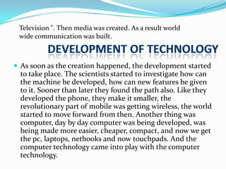 Television ". Then media was created. As a result world
wide communication was built.

 As soon as the creation happened, the development started

to take place. The scientists started to investigate how can
the machine be developed, how can new features be given
to it. Sooner than later they found the path also. Like they
developed the phone, they make it smaller, the
revolutionary part of mobile was getting wireless, the world
started to move forward from then. Another thing was
computer, day by day computer was being developed, was
being made more easier, cheaper, compact, and now we get
the pc, laptops, netbooks and now touchpads. And the
computer technology came into play with the computer
technology.

 