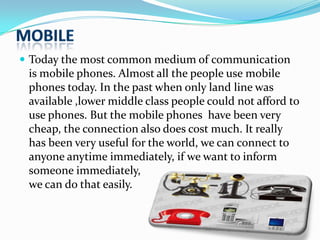  Today the most common medium of communication

is mobile phones. Almost all the people use mobile
phones today. In the past when only land line was
available ,lower middle class people could not afford to
use phones. But the mobile phones have been very
cheap, the connection also does cost much. It really
has been very useful for the world, we can connect to
anyone anytime immediately, if we want to inform
someone immediately,
we can do that easily.

 