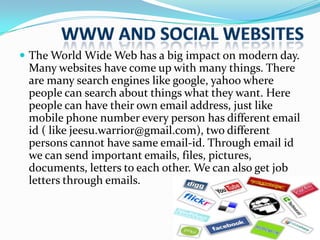  The World Wide Web has a big impact on modern day.

Many websites have come up with many things. There
are many search engines like google, yahoo where
people can search about things what they want. Here
people can have their own email address, just like
mobile phone number every person has different email
id ( like jeesu.warrior@gmail.com), two different
persons cannot have same email-id. Through email id
we can send important emails, files, pictures,
documents, letters to each other. We can also get job
letters through emails.

 