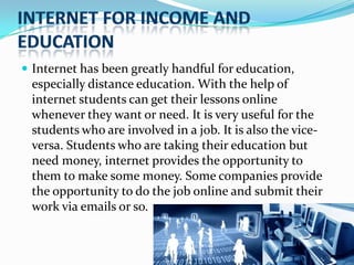  Internet has been greatly handful for education,

especially distance education. With the help of
internet students can get their lessons online
whenever they want or need. It is very useful for the
students who are involved in a job. It is also the viceversa. Students who are taking their education but
need money, internet provides the opportunity to
them to make some money. Some companies provide
the opportunity to do the job online and submit their
work via emails or so.

 