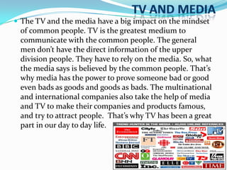  The TV and the media have a big impact on the mindset
of common people. TV is the greatest medium to
communicate with the common people. The general
men don’t have the direct information of the upper

division people. They have to rely on the media. So, what
the media says is believed by the common people. That’s
why media has the power to prove someone bad or good
even bads as goods and goods as bads. The multinational
and international companies also take the help of media
and TV to make their companies and products famous,
and try to attract people. That’s why TV has been a great
part in our day to day life.

 