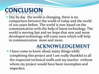  Day by day the world is changing, there is no

comparison between the world of today and the world
of 200 years before. The world is now based on the
communication with the help of latest technology. The
world is moving fast and we hope that new and more
developed technology will come soon which will help
in communication more and more.
 I have come to know about many things while

completing this project and I am really thankful to all
the respected technical staffs and my teacher without
whom my project would have been incomplete and
imperfect.

 