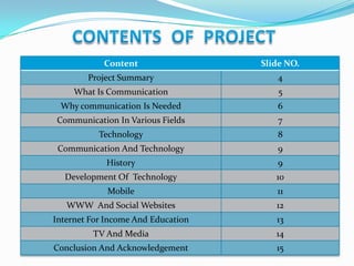 Content

Slide NO.

Project Summary

4

What Is Communication

5

Why communication Is Needed

6

Communication In Various Fields

7

Technology

8

Communication And Technology

9

History

9

Development Of Technology

10

Mobile

11

WWW And Social Websites

12

Internet For Income And Education

13

TV And Media

14

Conclusion And Acknowledgement

15

 