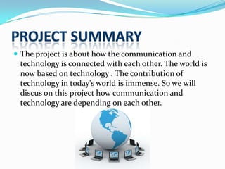  The project is about how the communication and

technology is connected with each other. The world is
now based on technology . The contribution of
technology in today's world is immense. So we will
discus on this project how communication and
technology are depending on each other.

 