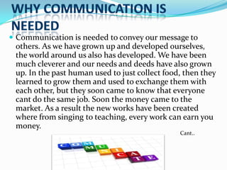  Communication is needed to convey our message to

others. As we have grown up and developed ourselves,
the world around us also has developed. We have been
much cleverer and our needs and deeds have also grown
up. In the past human used to just collect food, then they
learned to grow them and used to exchange them with
each other, but they soon came to know that everyone
cant do the same job. Soon the money came to the
market. As a result the new works have been created
where from singing to teaching, every work can earn you
money.
Cant..

 