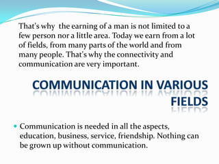 That's why the earning of a man is not limited to a
few person nor a little area. Today we earn from a lot
of fields, from many parts of the world and from
many people. That's why the connectivity and
communication are very important.

 Communication is needed in all the aspects,

education, business, service, friendship. Nothing can
be grown up without communication.

 