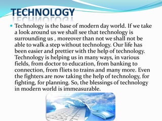  Technology is the base of modern day world. If we take

a look around us we shall see that technology is
surrounding us , moreover than not we shall not be
able to walk a step without technology. Our life has
been easier and prettier with the help of technology.
Technology is helping us in many ways, in various
fields, from doctor to education, from banking to
connection, from fliets to trains and many more. Even
the fighters are now taking the help of technology, for
fighting, for planning. So, the blessings of technology
in modern world is immeasurable.

 