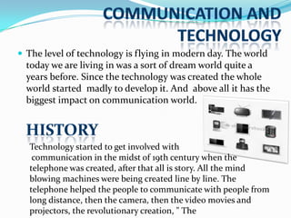  The level of technology is flying in modern day. The world

today we are living in was a sort of dream world quite a
years before. Since the technology was created the whole
world started madly to develop it. And above all it has the
biggest impact on communication world.

Technology started to get involved with
communication in the midst of 19th century when the
telephone was created, after that all is story. All the mind
blowing machines were being created line by line. The
telephone helped the people to communicate with people from
long distance, then the camera, then the video movies and
projectors, the revolutionary creation, " The

 