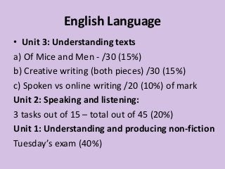 English Language
• Unit 3: Understanding texts
a) Of Mice and Men - /30 (15%)
b) Creative writing (both pieces) /30 (15%)
c) Spoken vs online writing /20 (10%) of mark
Unit 2: Speaking and listening:
3 tasks out of 15 – total out of 45 (20%)
Unit 1: Understanding and producing non-fiction
Tuesday’s exam (40%)
 