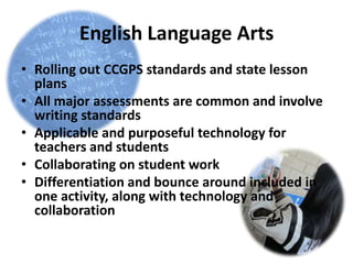 English Language Arts
• Rolling out CCGPS standards and state lesson
  plans
• All major assessments are common and involve
  writing standards
• Applicable and purposeful technology for
  teachers and students
• Collaborating on student work
• Differentiation and bounce around included in
  one activity, along with technology and
  collaboration
 