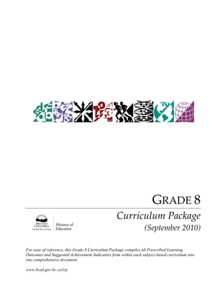 For ease of reference, this Grade 8 Curriculum Package compiles all Prescribed Learning 
Outcomes and Suggested Achievement Indicators from within each subject-based curriculum into 
one comprehensive document. 
www.bced.gov.bc.ca/irp 
GRADE 8 
Curriculum Package 
(September 2010)  