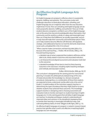 An Effective English Language Arts
    Program
    An English language arts program is effective when it is purposeful,
    dynamic, fulfilling, and authentic. This curriculum invites and
    challenges educators to think about education, schooling, and
    English language arts as it might be rather than the way educators
    might know it to be. How can schooling and English language arts be
    more purposeful, dynamic, fulfilling, and authentic? How can it help
    students become competent, confident users of the English language
    and, at the same time, become knowledgeable about themselves, their
    community, and the world as a whole in a deep and meaningful way?
    How can it help them find fulfillment, be socially responsible, and act
    in ways that will make their community and world better places? How
    can it help students become effective self-directed, self-regulated,
    strategic, and collaborative learners to meet the demands of personal,
    social, work, and global life in the 21st century?
    “When a learner makes connections and learning takes place, it is
    because of focused teaching ....” (Fullan, Hill, & Crévola, 2006, p. 34).
    Focused teaching requires:
      • a detailed map of what is expected that students will know and be
         able to do, clearly stated in outcomes and associated indicators
      • a set of powerful and aligned assessment and evaluation tools tied
         to the outcomes
      • a detailed knowledge of how best to teach to these learning
         outcomes in the classroom, including explicit teaching strategies
         and methods and classroom routines.
                                        (Fullan, Hill, & Crévola, 2006, pp. 36-37)
    This curriculum is designed to be the starting point for instructional
    planning. It includes the philosophical underpinnings of the area
    of study and provides the knowledge (i.e., factual, conceptual,
    procedural, metacognitive, or a combination of these) that students
    are expected to know, understand, and be able to do at the end of
    Grade 2. A careful analysis of the outcomes supports teachers in
    determining the types of evidence that they might look for to assess
    whether students have achieved these outcomes. This knowledge
    supports teachers in designing and/or choosing assessment and
    evaluation tools to monitor and report on student learning in English
    language arts. It is the starting point that will allow English language
    arts teachers “to develop and deepen students’ understanding of
    important ideas and a process in the discipline[s] equipping them
    to transfer their learning in meaningful and effective ways, and
    cultivating lifelong habits of mind” (Wiggins & McTighe, 2007, p. 13).
    An effective English language arts program is rooted in research-based
    practice that specifies what is and is not effective in teaching English
    language arts (see next page).

6                                                        English Language Arts 2
 
