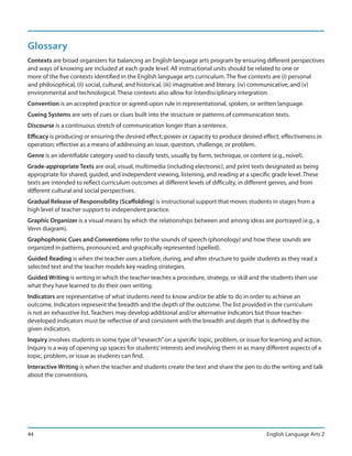 Glossary
Contexts are broad organizers for balancing an English language arts program by ensuring different perspectives
and ways of knowing are included at each grade level. All instructional units should be related to one or
more of the five contexts identified in the English language arts curriculum. The five contexts are (i) personal
and philosophical, (ii) social, cultural, and historical, (iii) imaginative and literary, (iv) communicative, and (v)
environmental and technological. These contexts also allow for interdisciplinary integration.
Convention is an accepted practice or agreed-upon rule in representational, spoken, or written language.
Cueing Systems are sets of cues or clues built into the structure or patterns of communication texts.
Discourse is a continuous stretch of communication longer than a sentence.
Efficacy is producing or ensuring the desired effect; power or capacity to produce desired effect; effectiveness in
operation; effective as a means of addressing an issue, question, challenge, or problem.
Genre is an identifiable category used to classify texts, usually by form, technique, or content (e.g., novel).
Grade-appropriate Texts are oral, visual, multimedia (including electronic), and print texts designated as being
appropriate for shared, guided, and independent viewing, listening, and reading at a specific grade level. These
texts are intended to reflect curriculum outcomes at different levels of difficulty, in different genres, and from
different cultural and social perspectives.
Gradual Release of Responsibility (Scaffolding) is instructional support that moves students in stages from a
high level of teacher support to independent practice.
Graphic Organizer is a visual means by which the relationships between and among ideas are portrayed (e.g., a
Venn diagram).
Graphophonic Cues and Conventions refer to the sounds of speech (phonology) and how these sounds are
organized in patterns, pronounced, and graphically represented (spelled).
Guided Reading is when the teacher uses a before, during, and after structure to guide students as they read a
selected text and the teacher models key reading strategies.
Guided Writing is writing in which the teacher teaches a procedure, strategy, or skill and the students then use
what they have learned to do their own writing.
Indicators are representative of what students need to know and/or be able to do in order to achieve an
outcome. Indicators represent the breadth and the depth of the outcome. The list provided in the curriculum
is not an exhaustive list. Teachers may develop additional and/or alternative indicators but those teacher-
developed indicators must be reflective of and consistent with the breadth and depth that is defined by the
given indicators.
Inquiry involves students in some type of “research” on a specific topic, problem, or issue for learning and action.
Inquiry is a way of opening up spaces for students’ interests and involving them in as many different aspects of a
topic, problem, or issue as students can find.
Interactive Writing is when the teacher and students create the text and share the pen to do the writing and talk
about the conventions.




44                                                                                              English Language Arts 2
 