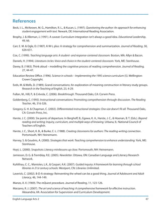 References
Beck, I. L., McKeown, M. G., Hamilton, R. L., & Kucan, L. (1997). Questioning the author: An approach for enhancing
         student engagement with text. Newark, DE: International Reading Association.
Brophy, J. & Alleman, J. (1991). A caveat: Curriculum integration isn’t always a good idea. Educational Leadership,
       49, 66.
Carr, E. M. & Ogle, D. (1987). K-W-L plus: A strategy for comprehension and summarization. Journal of Reading, 30,
         626-631.
Cox, C. (1999). Teaching language arts: A student- and response-centered classroom. Boston, MA: Allyn & Bacon.
Daniels, H. (1994). Literature circles: Voice and choice in the student-centered classroom. York, ME: Stenhouse.
Davey, B. (1983). Think aloud – modelling the cognitive process of reading comprehension. Journal of Reading,
       27, 44-47.
Education Review Office. (1996). Science in schools – Implementing the 1995 science curriculum (5). Wellington:
       Crown Copyright.
Eeds, M. & Wells, D. (1989). Grand conversations: An exploration of meaning construction in literary study groups.
       Research in the Teaching of English, 23, 4-29.
Fullan, M., Hill, P., & Crévola, C. (2006). Breakthrough. Thousand Oaks, CA: Corwin Press.
Goldenberg, C. (1993). Instructional conversations: Promoting comprehension through discussion. The Reading
      Teacher, 46, 316-326.
Gregory, G. H. & Chapman, C. (2002). Differentiated instructional strategies: One size doesn’t fit all. Thousand Oaks,
       CA: Corwin Press, Inc.
Harste, J. C. (2000). Six points of departure. In Berghoff, B., Egawa, K. A., Harste, J. C., & Hoonan, B. T. (Eds.). Beyond
        reading and writing: Inquiry, curriculum, and multiple ways of knowing. Urbana, IL: National Council of
        Teachers of English.
Harste, J. C., Short, K. B., & Burke, C. L. (1988). Creating classrooms for authors: The reading-writing connection.
        Portsmouth, NH: Heinemann.
Harvey, S. & Goudvis, A. (2000). Strategies that work: Teaching comprehension to enhance understanding. York, ME:
       Stenhouse.
Hoyt, L. (2000). Snapshots: Literacy minilessons up close. Portsmouth, NH: Heinemann.
Jamieson, D. G. & Tremblay, R.E. (2005). Newsletter. Ottawa, ON: Canadian Language and Literacy Research
       Network.
Kuhlthau, C. C., Maniotes, L.K., & Caspari, A.K. (2007). Guided inquiry: A framework for learning through school
       libraries in 21st century schools. Westport, CN: Libraries Unlimited.
Laverick, C. (2002). B-D-A strategy: Reinventing the wheel can be a good thing. Journal of Adolescent and Adult
        Literacy, 46, 144-149.
Manzo, A. V. (1969). The reQuest procedure. Journal of Reading, 11, 123-126.
Marzano, R. J. (2007). The art and science of teaching: A comprehensive framework for effective instruction.
      Alexandria, VA: Association for Supervision and Curriculum Development.

English Language Arts 2                                                                                                  47
 