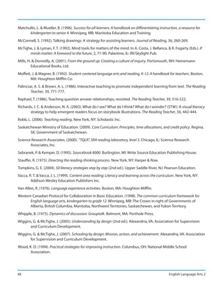 Matchullis, L. & Mueller, B. (1996). Success for all learners: A handbook on differentiating instruction, a resource for
      kindergarten to senior 4. Winnipeg, MB: Manitoba Education and Training.
McConnell, S. (1992). Talking drawings: A strategy for assisting learners. Journal of Reading, 36, 260-269.
McTighe, J. & Lyman, F. T. (1992). Mind tools for matters of the mind. In A. Costa, J. Bellanca, & R. Fogarty (Eds.). If
      minds matter: A foreword to the future, 2, 71-90. Palantine, IL: IRI/Skylight Pub.
Mills, H. & Donnelly, A. (2001). From the ground up: Creating a culture of inquiry. Portsmouth, NH: Heinemann
         Educational Books, Ltd.
Moffett, J. & Wagner, B. (1992). Student-centered language arts and reading, K-12: A handbook for teachers. Boston,
       MA: Houghton Mifflin Co.
Palincsar, A. S. & Brown, A. L. (1986). Interactive teaching to promote independent learning from text. The Reading
        Teacher, 39, 771-777.
Raphael, T. (1986). Teaching question answer relationships, revisited. The Reading Teacher, 39, 516-522.
Richards, J. C. & Anderson, N. A. (2003). What do I see? What do I think? What do I wonder? (STW): A visual literacy
       strategy to help emergent readers focus on storybook illustrations. The Reading Teacher, 56, 442-444.
Robb, L. (2006). Teaching reading. New York, NY: Scholastic Inc.
Saskatchewan Ministry of Education. (2009). Core Curriculum: Principles, time allocations, and credit policy. Regina,
       SK: Government of Saskatchewan.
Science Research Associates. (2000). “TQLR”, SRA reading laboratory, level 3. Chicago, IL: Science Research
       Associates, Inc.
Sebranek, P. & Kemper, D. (1995). Sourcebook 8000. Burlington, WI: Write Source Education Publishing House.
Stauffer, R. (1975). Directing the reading-thinking process. New York, NY: Harper & Row.
Tompkins, G. E. (2004). 50 literacy strategies step by step (2nd ed.). Upper Saddle River, NJ: Pearson Education.
Vacca, R. T. & Vacca, J. L. (1999). Content area reading: Literacy and learning across the curriculum. New York, NY:
        Addison-Wesley Education Publishers Inc.
Van Allen, R. (1976). Language experience activities. Boston, MA: Houghton Mifflin.
Western Canadian Protocol for Collaboration in Basic Education. (1998). The common curriculum framework for
       English language arts, kindergarten to grade 12. Winnipeg, MB: The Crown in right of Governments of
       Alberta, British Columbia, Manitoba, Northwest Territories, Saskatchewan, and Yukon Territory.
Whipple, B. (1975). Dynamics of discussion: Grouptalk. Belmont, MA: Porthole Press.
Wiggins, G. & McTighe, J. (2005). Understanding by design (2nd ed.). Alexandria, VA: Association for Supervision
       and Curriculum Development.
Wiggins, G. & McTighe, J. (2007). Schooling by design: Mission, action, and achievement. Alexandria, VA: Association
       for Supervision and Curriculum Development.
Wood, K. D. (1994). Practical strategies for improving instruction. Columbus, OH: National Middle School
       Association.




48                                                                                                 English Language Arts 2
 