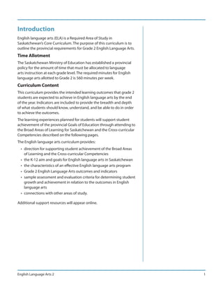 Introduction
English language arts (ELA) is a Required Area of Study in
Saskatchewan’s Core Curriculum. The purpose of this curriculum is to
outline the provincial requirements for Grade 2 English Language Arts.
Time Allotment
The Saskatchewan Ministry of Education has established a provincial
policy for the amount of time that must be allocated to language
arts instruction at each grade level. The required minutes for English
language arts allotted to Grade 2 is 560 minutes per week.
Curriculum Content
This curriculum provides the intended learning outcomes that grade 2
students are expected to achieve in English language arts by the end
of the year. Indicators are included to provide the breadth and depth
of what students should know, understand, and be able to do in order
to achieve the outcomes.
The learning experiences planned for students will support student
achievement of the provincial Goals of Education through attending to
the Broad Areas of Learning for Saskatchewan and the Cross-curricular
Competencies described on the following pages.
The English language arts curriculum provides:
  • direction for supporting student achievement of the Broad Areas
    of Learning and the Cross-curricular Competencies
  • the K-12 aim and goals for English language arts in Saskatchewan
  • the characteristics of an effective English language arts program
  • Grade 2 English Language Arts outcomes and indicators
  • sample assessment and evaluation criteria for determining student
    growth and achievement in relation to the outcomes in English
    language arts
  • connections with other areas of study.

Additional support resources will appear online.




English Language Arts 2                                                  1
 
