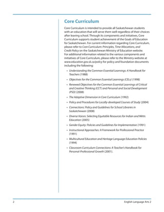 Core Curriculum
    Core Curriculum is intended to provide all Saskatchewan students
    with an education that will serve them well regardless of their choices
    after leaving school. Through its components and initiatives, Core
    Curriculum supports student achievement of the Goals of Education
    for Saskatchewan. For current information regarding Core Curriculum,
    please refer to Core Curriculum: Principles, Time Allocations, and
    Credit Policy on the Saskatchewan Ministry of Education website.
    For additional information related to the various components and
    initiatives of Core Curriculum, please refer to the Ministry website at
    www.education.gov.sk.ca/policy for policy and foundation documents
    including the following:
      • Understanding the Common Essential Learnings: A Handbook for
        Teachers (1988)
      • Objectives for the Common Essential Learnings (CELs) (1998)
      • Renewed Objectives for the Common Essential Learnings of Critical
        and Creative Thinking (CCT) and Personal and Social Development
        (PSD) (2008)
      • The Adaptive Dimension in Core Curriculum (1992)
      • Policy and Procedures for Locally-developed Courses of Study (2004)
      • Connections: Policy and Guidelines for School Libraries in
        Saskatchewan (2008)
      • Diverse Voices: Selecting Equitable Resources for Indian and Métis
        Education (2005)
      • Gender Equity: Policies and Guidelines for Implementation (1991)
      • Instructional Approaches: A Framework for Professional Practice
        (1991)
      • Multicultural Education and Heritage Language Education Policies
        (1994)
      • Classroom Curriculum Connections: A Teacher’s Handbook for
        Personal-Professional Growth (2001).




2                                                       English Language Arts 2
 