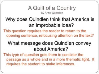 A Quilt of a Country
                     By Anna Quindlen

 Why does Quindlen think that America is
          an improbable idea?
This question requires the reader to return to the
 opening sentence, refocusing attention on the text?

  What message does Quindlen convey
           about America?
This type of question gets them to consider the
 passage as a whole and in a more thematic light. It
 requires the student to make inferences.
 