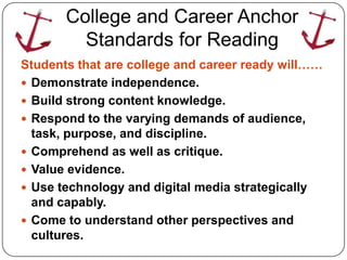 College and Career Anchor
         Standards for Reading
Students that are college and career ready will……
 Demonstrate independence.
 Build strong content knowledge.
 Respond to the varying demands of audience,
  task, purpose, and discipline.
 Comprehend as well as critique.
 Value evidence.
 Use technology and digital media strategically
  and capably.
 Come to understand other perspectives and
  cultures.
 