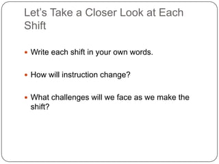 Let’s Take a Closer Look at Each
Shift

 Write each shift in your own words.


 How will instruction change?


 What challenges will we face as we make the
 shift?
 