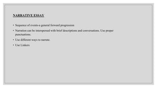 NARRATIVE ESSAY
• Sequence of events-a general forward progression
• Narration can be interspersed with brief descriptions and conversations. Use proper
punctuations.
• Use different ways to narrate.
• Use Linkers
 