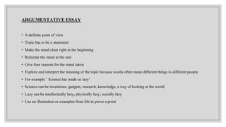 ARGUMENTATIVE ESSAY
• A definite point of view
• Topic has to be a statement
• Make the stand clear right at the beginning
• Reiterate the stand at the end
• Give four reasons for the stand taken
• Explore and interpret the meaning of the topic because words often mean different things to different people
• For example ‘ Science has made us lazy’
• Science can be inventions, gadgets, research, knowledge, a way of looking at the world
• Lazy can be intellectually lazy, physically lazy, socially lazy
• Use an illustration or examples from life to prove a point
 