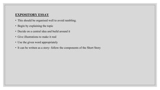 EXPOSITORY ESSAY
• This should be organised well to avoid rambling.
• Begin by explaining the topic
• Decide on a central idea and build around it
• Give illustrations to make it real
• Use the given word appropriately
• It can be written as a story- follow the components of the Short Story
 