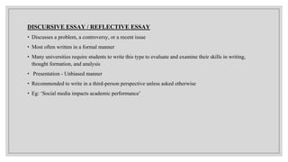 DISCURSIVE ESSAY / REFLECTIVE ESSAY
• Discusses a problem, a controversy, or a recent issue
• Most often written in a formal manner
• Many universities require students to write this type to evaluate and examine their skills in writing,
thought formation, and analysis
• Presentation - Unbiased manner
• Recommended to write in a third-person perspective unless asked otherwise
• Eg: ‘Social media impacts academic performance’
 