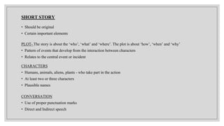SHORT STORY
• Should be original
• Certain important elements
PLOT- The story is about the ‘who’, ‘what’ and ‘where’. The plot is about ‘how’, ‘when’ and ‘why’
• Pattern of events that develop from the interaction between characters
• Relates to the central event or incident
CHARACTERS
• Humans, animals, aliens, plants - who take part in the action
• At least two or three characters
• Plausible names
CONVERSATION
• Use of proper punctuation marks
• Direct and Indirect speech
 