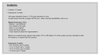 MARKING
• Content: 12 marks
• Expression: 8 marks
All essays should be from a 17/18-year-old point of view.
Accept essays from the younger self but not - older, married, grandfather, and so on.
Blatant Irrelevancy ( B I )
- Rubrics - not followed
- Not related to the topic
- Story is not original
- Essay has been copied
- Clear stand not taken for Argumentative
Read it as a normal essay and give the marks. If it’s a BI deduct 3/5 of the marks you have decided to allot.
If Content is 12 marks look for 4 points.
Expression: 8 marks
- 9 to 10 errors: give 8 marks
- 11 to 12 errors: give 7 marks
- 13 to 14 errors: give 6 marks
- 15 errors: give 5 marks
 