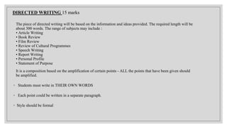 DIRECTED WRITING 15 marks
The piece of directed writing will be based on the information and ideas provided. The required length will be
about 300 words. The range of subjects may include :
• Article Writing
• Book Review
• Film Review
• Review of Cultural Programmes
• Speech Writing
• Report Writing
• Personal Profile
• Statement of Purpose
It is a composition based on the amplification of certain points - ALL the points that have been given should
be amplified.
◦ Students must write in THEIR OWN WORDS
◦ Each point could be written in a separate paragraph.
◦ Style should be formal
 