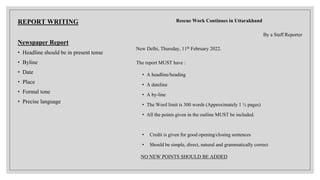 REPORT WRITING
Newspaper Report
• Headline should be in present tense
• Byline
• Date
• Place
• Formal tone
• Precise language
Rescue Work Continues in Uttarakhand
By a Staff Reporter
New Delhi, Thursday, 11th February 2022.
The report MUST have :
• A headline/heading
• A dateline
• A by-line
• The Word limit is 300 words (Approximately 1 ½ pages)
• All the points given in the outline MUST be included.
• Credit is given for good opening/closing sentences
• Should be simple, direct, natural and grammatically correct
NO NEW POINTS SHOULD BE ADDED
 
