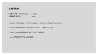 MARKING
CONTENT - Amplification - 12 marks
EXPRESSION - 3 marks
• Quality of language – formal language, no slang, no colloquial expressions.
• Use of correct sentence structure. COMPLETE SENTENCES.
• Use of correct SPELLING and PUNCTUATION
• Use of PROPER PARAGRAPHS
 
