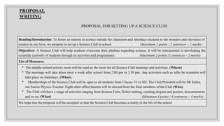 Heading/Introduction: To foster an interest in science outside the classroom and introduce students to the wonders and relevance of
science in our lives, we propose to set up a Science Club in school. (Maximum 2 points / 2 sentences – 2 marks)
Objectives: A Science Club will help students overcome their phobias regarding science. It will be instrumental in developing the
scientific curiosity of students through its activities and programmes. (Maximum 2 points /2 sentences – 2 marks)
List of Measures:
* The middle-school activity room will be used as the room for all Science Club meetings and activities. (Where)
* The meetings will take place once a week after school from 2.00 pm to 3.30 pm. Any activities such as talks by scientists will
take place on Saturdays. (When)
* Memberships of the Science Club will be open to all students from Classes VI to XII. The Club President will be Mr Sinha,
our Senior Physics Teacher. Eight other office bearers will be elected from the final members of the Club (Who)
* The Club will have a range of activities ranging from Science Fairs, Robot making, creating slogans and posters, documentaries
and so on. (What) (Minimum 4 points / 4 sentences – 4 marks)
We hope that the proposal will be accepted so that the Science Club becomes a reality in the life of the school.
PROPOSAL
WRITING
PROPOSAL FOR SETTING UP A SCIENCE CLUB
 