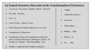 a. As soon as / No sooner / Hardly / Barely / Scarcely
b. Not only – but also
c. Too – to
d. Active Voice – Passive Voice
e. Direct Speech to Indirect Speech or vice versa
f. Comparison of Adjectives
g. Conditional words (All Conditional words must
have a comma following it) Although / Unless / If /
In spite of / Despite / Notwithstanding / Lest
h. Simple, Compound and Complex sentences
(a) Typical structures that come in the Transformation of Sentences:
i. Ought
j. Little did we know….
k. None but….
l. Much rather….
m. Rather......than
n. Prefer.....to
o. So……that
 