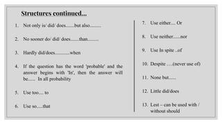 Structures continued…
1. Not only is/ did/ does.......but also.........
2. No sooner do/ did/ does.......than.........
3. Hardly did/does............when
4. If the question has the word 'probable' and the
answer begins with 'In', then the answer will
be...... In all probability
5. Use too.... to
6. Use so.....that
7. Use either.... Or
8. Use neither......nor
9. Use In spite ..of
10. Despite ….(never use of)
11. None but......
12. Little did/does
13. Lest – can be used with /
without should
 