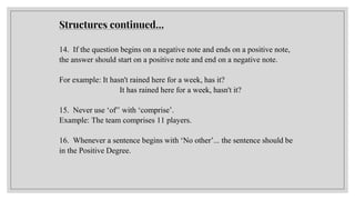 14. If the question begins on a negative note and ends on a positive note,
the answer should start on a positive note and end on a negative note.
For example: It hasn't rained here for a week, has it?
It has rained here for a week, hasn't it?
15. Never use ‘of'’ with ‘comprise’.
Example: The team comprises 11 players.
16. Whenever a sentence begins with ‘No other’... the sentence should be
in the Positive Degree.
Structures continued…
 